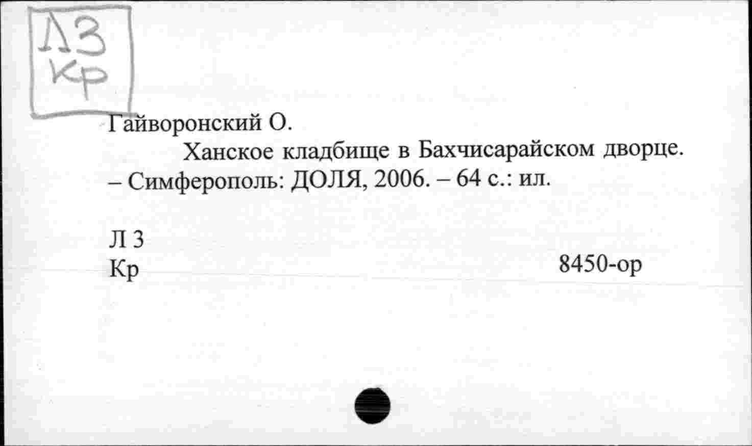 ﻿Гайворонский О.
Ханское кладбище в Бахчисарайском дворце.
- Симферополь: ДОЛЯ, 2006. — 64 с.: ил.
ЛЗ
Кр
8450-ор